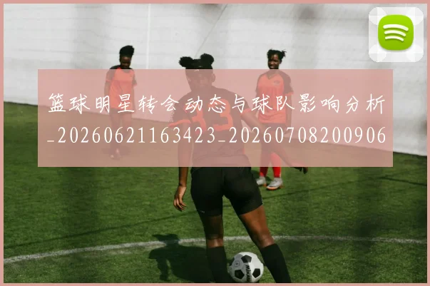 篮球明星转会动态与球队影响分析_20260621163423_20260708200906_20260803141934