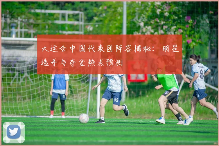 大运会中国代表团阵容揭秘：明星选手与夺金热点预测