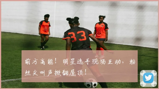前方高能！明星选手现场互动，粉丝尖叫声掀翻屋顶！