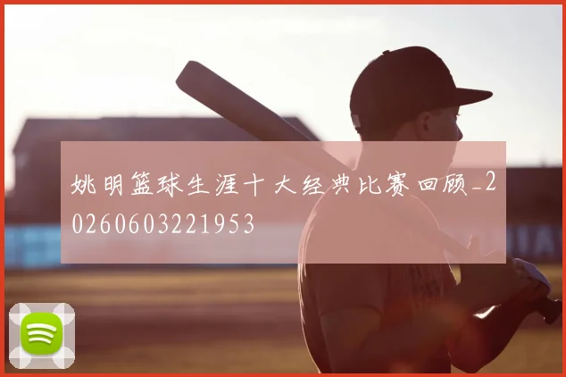 姚明篮球生涯十大经典比赛回顾_20260603221953