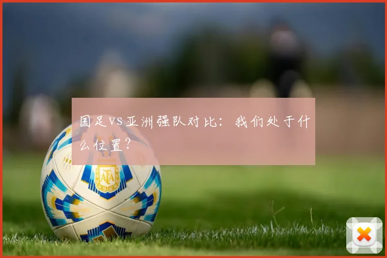 国足vs亚洲强队对比:我们处于什么位置?