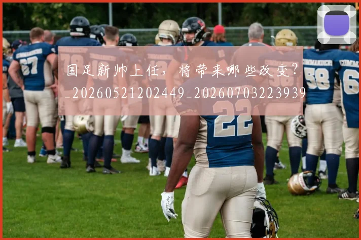 国足新帅上任，将带来哪些改变？_20260521202449_20260703223939_20260719164402