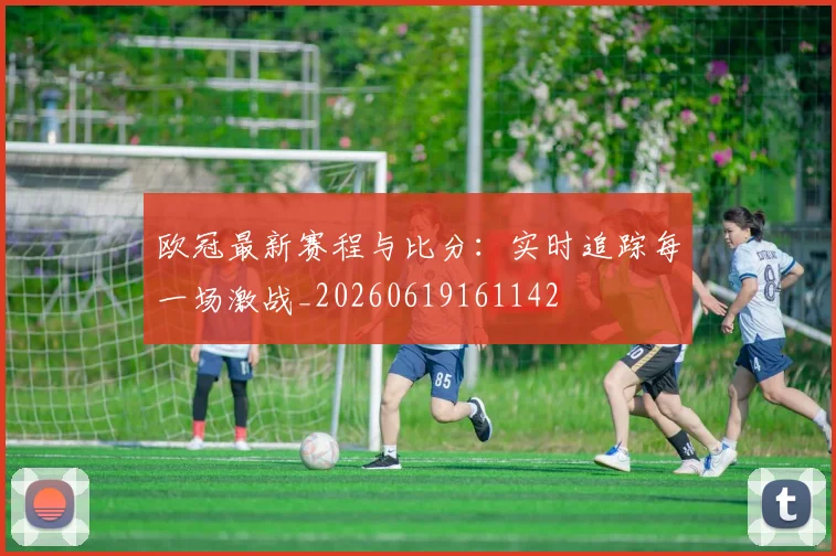 欧冠最新赛程与比分：实时追踪每一场激战_20260619161142