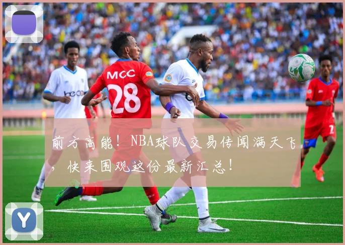 前方高能！NBA球队交易传闻满天飞，快来围观这份最新汇总！