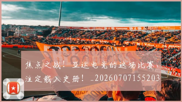 焦点之战！亚运电竞的这场比赛，注定载入史册！_20260707155203
