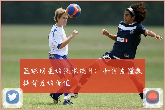 篮球明星的技术统计：如何看懂数据背后的价值