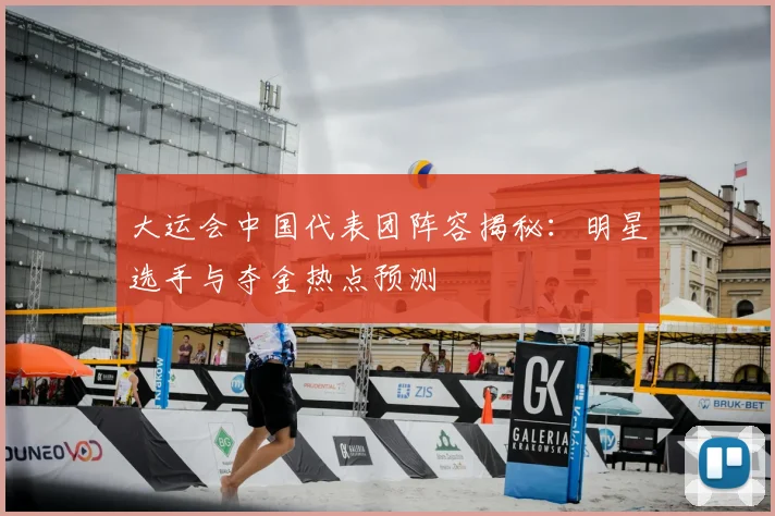 大运会中国代表团阵容揭秘:明星选手与夺金热点预测