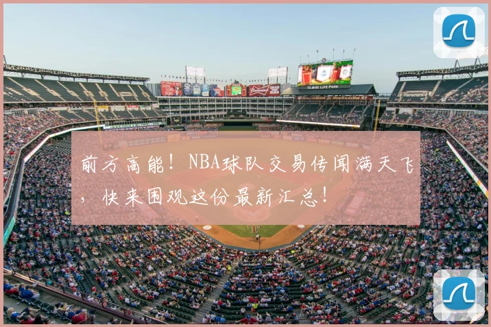 前方高能！NBA球队交易传闻满天飞，快来围观这份最新汇总！