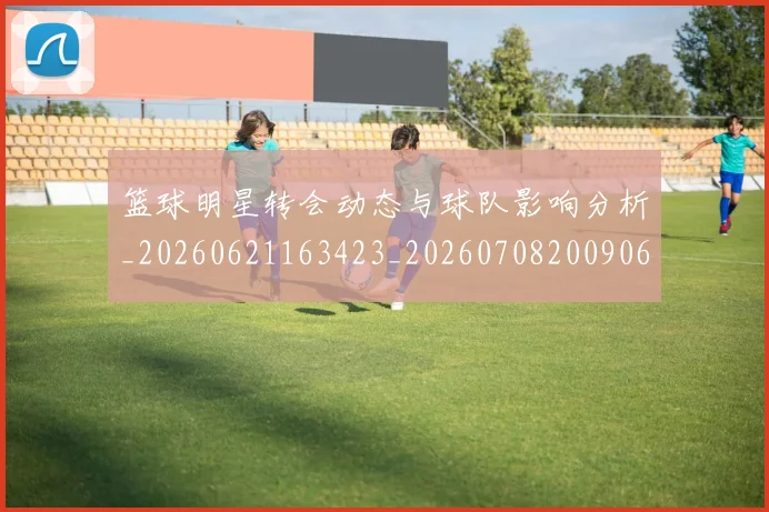 篮球明星转会动态与球队影响分析_20260621163423_20260708200906_20260803141934