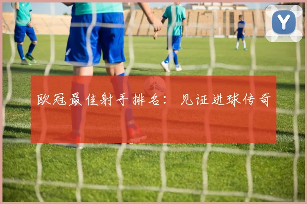 欧冠最佳射手排名：见证进球传奇
