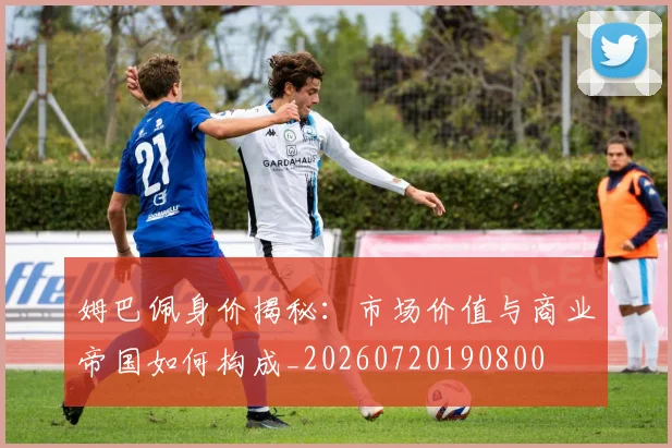 姆巴佩身价揭秘：市场价值与商业帝国如何构成_20260720190800