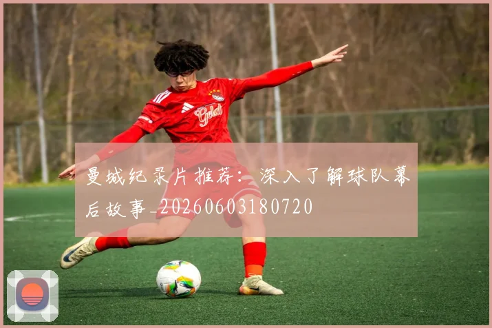 曼城纪录片推荐：深入了解球队幕后故事_20260603180720