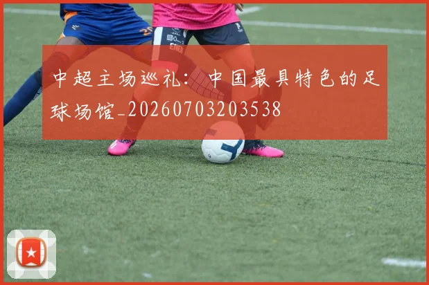 中超主场巡礼：中国最具特色的足球场馆_20260703203538