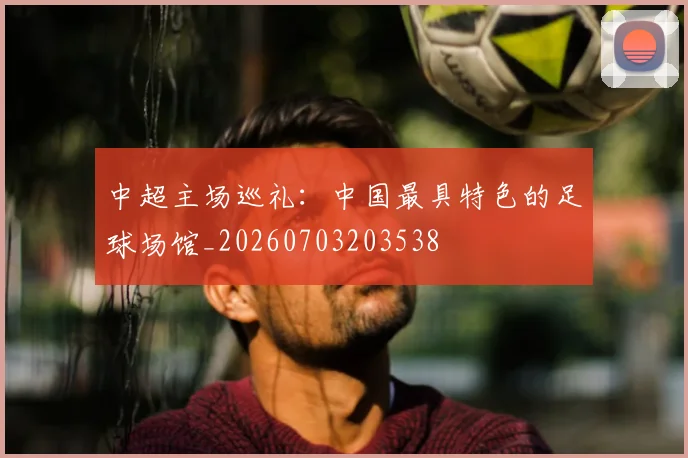 中超主场巡礼：中国最具特色的足球场馆_20260703203538
