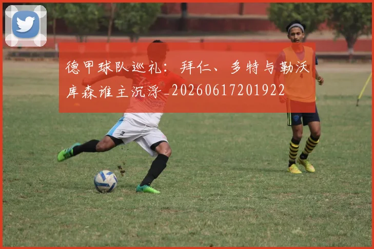 德甲球队巡礼：拜仁、多特与勒沃库森谁主沉浮_20260617201922
