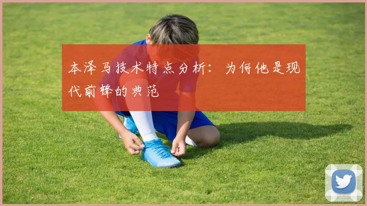 本泽马技术特点分析：为何他是现代前锋的典范