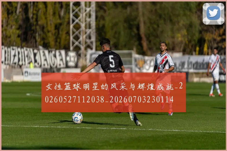 女性篮球明星的风采与辉煌成就_20260527112038_20260703230114