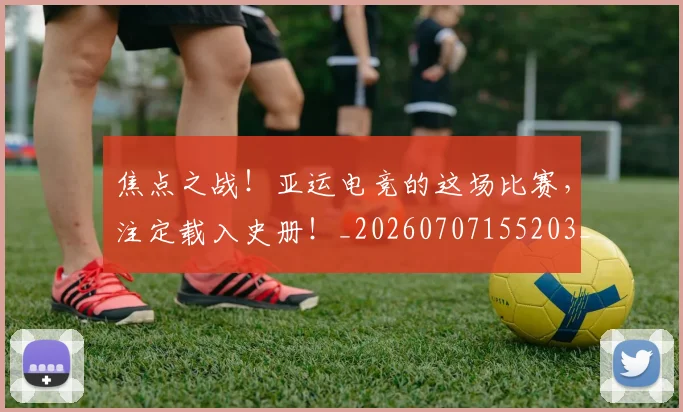 焦点之战！亚运电竞的这场比赛，注定载入史册！_20260707155203_20260803133941