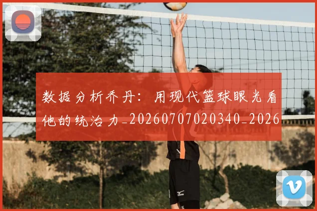 数据分析乔丹：用现代篮球眼光看他的统治力_20260707020340_20260731165504